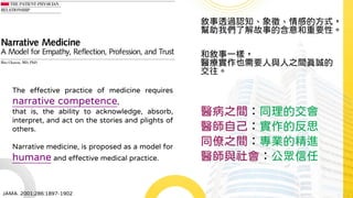 敘事透過認知、象徵、情感的方式，
幫助我們了解故事的含意和重要性。
和敘事一樣，
醫療實作也需要人與人之間真誠的
交往。
醫病之間：同理的交會
醫師自己：實作的反思
同僚之間：專業的精進
醫師與社會：公眾信任
JAMA. 2001;286:1897-1902
The effective practice of medicine requires
narrative competence,
that is, the ability to acknowledge, absorb,
interpret, and act on the stories and plights of
others.
Narrative medicine, is proposed as a model for
humane and effective medical practice.
 