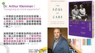 Dr. Arthur Kleinman：
“Caregiving as moral experience”
…早期前往病患家中的訪診經驗，
有助於我深入感受關於病患的物質
上與個人上的事物，這些事物讓每
位病患的病苦與照護經驗都顯得獨
一無二。（p.57）
這類照顧工作需要我們明白病患作
為一個人的各種狀況，了解他們的
周遭世界、生活方式與環境如何影
響到疾病與治療方式，並協助他們
管理自己的生活條件…。（p.61）
Kleinman, Arthur著，王聰霖譯（2019
[2020]），《照護的靈魂：哈佛醫師寫
給失智妻子的情書》。臺北：心靈工坊。
 