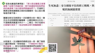 但我也聽過同事問說：「那小孩住關愛之家要
錢嗎？如果不用錢的話，那不就還是用到我們政
府的資源嗎？為什麼我們要養她們？」不過移工
媽媽也要負擔關愛之家的安置費用，社工說大概
每個月幾千塊。
寶寶在新生兒病房住一天的費用大約一萬元，總
共五天住院期間的醫藥費，大概四萬多元左右。
不過媽媽其實還欠仲介一、二萬元，仲介也說他
已經幫忙很多了，他沒有辦法再代墊醫藥費。
仲介說出院後會先幫忙申請居留證和旅行文件，
約15個工作天後，再申請健保卡（約一個工作
天），寶寶的住院過程就可使用健保，費用可追
溯至出生當日。
出院當天，主治醫師把媽媽支到一旁，塞了像是
一疊鈔票給她，悄悄地說：「不要給仲介看到，
自己留著。」新生兒病房的護理師們也拿剩下的
奶粉和紙尿布說：「這些都給你，這樣應該可以
省幾個月的份。」 2018-08-25
 