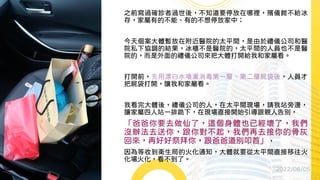 之前寫過確診者過世後，不知道要停放在哪裡，殯儀館不給冰
存，家屬有的不能、有的不想停放家中；
今天個案大體暫放在附近醫院的太平間，是由於禮儀公司和醫
院私下協調的結果，冰櫃不是醫院的，太平間的人員也不是醫
院的，而是外面的禮儀公司來把大體打開給我和家屬看。
打開前，先用漂白水噴灑消毒第一層、第二層屍袋後，人員才
把屍袋打開，讓我和家屬看。
我看完大體後，禮儀公司的人，在太平間現場，請我站旁邊，
讓家屬四人站一排跪下，在現場直接開始引導跟親人告別，
「爸爸你要去做仙了，這個身體也已經壞了，我們
沒辦法去送你，跟你對不起，我們再去接你的骨灰
回來，再好好祭拜你，跟爸爸道別叩首」，
因為等收到衛生局的火化通知，大體就要從太平間直接移往火
化場火化，看不到了。
2022/06/05
 