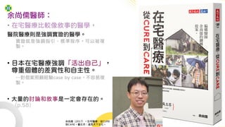 余尚儒醫師：
• 在宅醫療比較像敘事的醫學，
醫院醫療則是強調實證的醫學。
實證就是強調指引、標準程序，可以被複
製。
• 日本在宅醫療強調「活出自己」，
尊重個體的差異性和自主性。
…對個案照顧經驗case by case，不容易複
製。
• 大量的討論和敘事是一定會存在的。
（p.58）
余尚儒（2017）。在宅醫療：從CURE
到CARE。臺北市：遠見天下文化。
 
