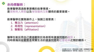 余尚儒醫師：
敘事醫學透過敘事建構的故事情境，
是理解病人需要以及增強醫病互動關係的重要基礎。
敘事醫學在實務操作上，強調三個要素：
1. 專注力（attention）
2. 再現性（representation）
3. 聯繫性（affiliation）
讓學生能反思自己價值觀對於他者既有健康問題的偏見，
同時意識到被觀察者現實生活的健康問題和社會經濟之間的關係。
余尚儒 (2012) 。將故事帶入社區：敘事醫學作為社
區醫學教育的另一種可能。新批判，111-124。
 