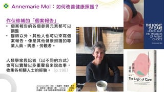 作伙修補的「個案報告」
• 個案報告的各個參與元素都可以
調整
• 醫師以外，其他人也可以來寫個
案報告，像是其他健康照護的專
業人員、病患、旁觀者。
人類學家與記者（以不同的方式）
也可以實驗以多重聲音來說故事，
收集各相關人士的經驗。（p.198）
Annemarie Mol：如何改善健康照護？
Annemarie Mol（著），吳嘉苓、陳嘉新、黃于
玲、謝新誼、蕭昭君（譯） （2018），《照護
的邏輯：比賦予病患選擇更重要的事》，左岸。
 