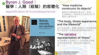 Byron J. Good：
醫學：人類（經驗）的客體化 “How medicine
constructs its objects”
醫學如何建構臨床關注的「對象」，
主張醫學以一種具有文化特色的方式
構建人體和疾病。
Byron J. Good 1994 Medicine, Rationality and
Experience An Anthropological Perspective.
Cambridge: Cambridge University Press.
objectification of human(experience)
“The narrative
representation of illness”
患有癲癇的人及其家人，向我們講述有關
他們疾病的故事，描述他們的罹病經
歷……。
“The body, illness experience,
and the lifeworld”
對於病患而言，身體不僅僅是一個物理對象
或生理狀態，而是自我的重要組成部分。
 