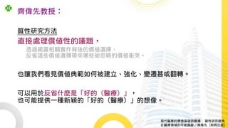 齊偉先教授：
質性研究方法
直接處理價值性的議題，
透過揭露相關實作背後的價值選擇、
反省這些價值選擇帶來哪些被忽略的價值衝突。
也讓我們看見價值典範如何被建立、強化、變遷甚或翻轉。
可以用於反省什麼是「好的（醫療）」，
也可能提供一種新穎的「好的（醫療）」的想像。
現代醫療的價值基礎與變遷： 質性研究視角
在醫療領域的可能貢獻／齊偉先（即將出版）
 