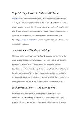 Top 30 Pop Music Artists of All Time
Pop Music Artists have consistently held a pivotal role in shaping the music
industry and influencing popular culture. Their iconic status transcends mere
celebrity, as they become the voices and faces of generations. From pioneers
who defined genres to contemporary chart-toppers breaking boundaries, this
article delves into the lives and careers of the 30 most influential and
beloved pop music artists of all time, examining how they’ve redefined what it
means to be a pop star.
1. Madonna – The Queen of Pop
Madonna, with a career spanning over four decades, earned her title as the
Queen of Pop through relentless innovation and adaptability. She navigated
the evolving landscape of pop music artists by consistently pushing
boundaries in both music and image. From her early hits like “Like a Virgin” to
her later works such as “Ray of Light,” Madonna’s impact on pop culture is
immeasurable. Her ability to reinvent herself and remain at the forefront of the
industry demonstrates her lasting influence on future pop music artists.
2. Michael Jackson – The King of Pop
Michael Jackson, often hailed as the King of Pop, possessed a rare
combination of extraordinary talent and an uncanny understanding of the
zeitgeist. His career was marked by chart-topping hits, iconic music videos,
 