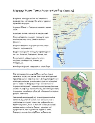 Маршрут Маямі-Тампа-Атланта-Нью-Йорк(взимку)
Напрямок маршруту взагалі від південного
сходу до північного сходу. Ось штати, через які
проходить маршрут:
Флорида: Маямі та Тампа розташовані в цьому
штаті.
Джорджія: Атланта знаходиться в Джорджії.
Північна Кароліна: маршрут проходить через
північну частину штату, близько до міста
Шарлотт.
Південна Кароліна: маршрут пролягає через
південну частину штату.
Вірджинія: маршрут проходить через південну
частину Вірджинії, близько до Вашингтона.
Пенсильванія: маршрут пролягає через
південну частину штату, близько до
Філадельфії.
Нью-Йорк: маршрут завершується в Нью-Йорк.
Під час подорожі взимку від Маямі до Нью-Йорка
змінюються природні умови. Клімат стає холоднішим і
прохолоднішим з півдня на північ. Ви будете перетинати
різні природні зони, включаючи тропічні та субтропічні
зони в південній Флориді, помірні зони в північній
Флориді та Джорджії, і помірні-холодні зони в північних
штатах. Рельєф буде варіюватися від рівних місцевостей у
Флориді до пагорбистих областей в Джорджії та гірських
районів на півночі.
Тваринний та рослинний світ дуже різноманітний та
залежить від штату. У Маямі, який розташований у
помірному тропічному кліматі, ви знайдете багато
тропічних рослин, таких як пальми, бамбук, бананові
дерева та екзотичні квіти. Також у цьому регіоні
зустрічаються різні види птахів, ящірок та комах.
Подорожуючи на північ від Маямі до Тампи, ви
 