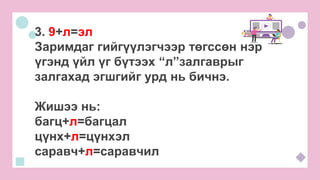 3. 9+л=эл
Заримдаг гийгүүлэгчээр төгссөн нэр
үгэнд үйл үг бүтээх “л”залгаврыг
залгахад эгшгийг урд нь бичнэ.
Жишээ нь:
багц+л=багцал
цүнх+л=цүнхэл
саравч+л=саравчил
 