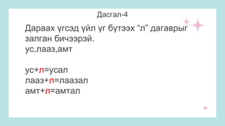 Дасгал-4
Дараах үгсэд үйл үг бүтээх “л” дагаврыг
залган бичээрэй.
ус,лааз,амт
ус+л=усал
лааз+л=лаазал
амт+л=амтал
 