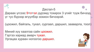Дасгал-5
Дараах үгсээс 9+л=эл дүрэмд тохирох 3 үгийг түүж бичээд,
үг тус бүрээр өгүүлбэр зохион бичээрэй.
(цоожил, байгаль, тухал, сургаал, даршил, зааварла, тоол)
Миний хүү хаалгаа сайн цоожил.
Гэртээ хариад амарч тухал.
Ургацаа хураан ногоогоо даршил.
 