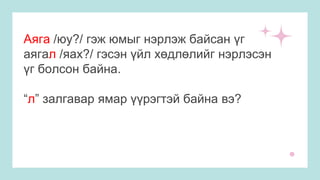 Аяга /юу?/ гэж юмыг нэрлэж байсан үг
аягал /яах?/ гэсэн үйл хөдлөлийг нэрлэсэн
үг болсон байна.
“л” залгавар ямар үүрэгтэй байна вэ?
 