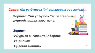 Сэдэв:Үйл үг бүтээх “л” залгаврыг зөв залгах
Зорилго: Үйл үг бүтээх “л” залгаврын
дүрмийг мэдэж,хэрэглэнэ.
Зорилт:
Дүрмээ ангилах,тайлбарлах
Ярилцах
Дасгал ажиллах
 