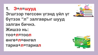 1. Э+л=шууд
Эгшгээр төгссөн үгэнд үйл үг
бүтээх “л” залгаврыг шууд
залган бичнэ.
Жишээ нь:
тоо+л=тоол
өнгө+л=өнгөл
тариа+л=тариал
 