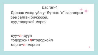 Дасгал-1
Дараах үгсэд үйл үг бүтээх “л” залгаврыг
зөв залган бичээрэй.
дуу,тодорхой,мэргэ
дуу+л=дуул
тодорхой+л=тодорхойл
мэргэ+л=мэргэл
 