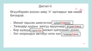 Дасгал-3
Өгүүлбэрийн хоосон зайд “л” залгаврыг зөв нөхөж
бичээрэй.
• Миний тарьсан шимтэглээ цэцэг_жээ.
• Төгөлдөр хуурын аялгуу яруухнаар эгшиг_нэ.
• Бор шувууд сүрэг_н нисвэл хүйтрэхийн дохио.
• Хот хоорондын автобус олон хүн тээвэр_нэ.
цэцэглэжээ.
эгшиглэнэ.
сүрэглэн
тээвэрлэнэ.
.
 