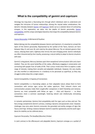 What is the compatibility of gemini and capricorn
Astrology has long been a fascinating lens through which individuals seek to understand and
navigate the intricacies of human relationships. Among the myriad zodiac combinations, the
dynamic interplay between Gemini and Capricorn stands out as a celestial dance of contrasting
energies. In this exploration, we delve into the depths of Gemini personality, Gemini
compatibility, and the unique astrological dynamics that shape the compatibility between Gemini
and Capricorn.
Gemini Personality: A Whirlwind of Dualities
Before delving into the compatibility between Gemini and Capricorn, it's essential to unravel the
layers of the Gemini personality. Represented by the symbol of the Twins, Geminis are born
between May 21 and June 20, and ruled by the planet Mercury. The air element governs their
nature, imbuing them with a lightness that mirrors the ever-changing winds. Gemini individuals
are often characterized by their duality, possessing a natural ability to adapt to diverse situations
with ease.
Gemini's ruling planet, Mercury, bestows upon them exceptional communication skills and a keen
intellect. They are the social butterflies of the zodiac, effortlessly engaging in conversation and
connecting with people from all walks of life. Their curious minds drive them to explore a wide
range of interests, making them versatile and adaptable individuals. However, this very duality
can also manifest as indecisiveness or a tendency to be perceived as superficial, as they may
struggle to delve deep into a single subject.
Gemini Compatibility: A Tapestry of Connections
Gemini compatibility is a fascinating subject, as their adaptable nature allows them to form
connections with various signs across the zodiac spectrum. Their inherent charm and
communicative prowess make them sought-after companions in both friendship and romance.
Geminis are most compatible with fellow air signs — Libra and Aquarius — as these
connections share a common wavelength, fostering vibrant and intellectually stimulating
relationships.
In romantic partnerships, Geminis find compatibility with fire signs such as Aries and Leo. The
fiery energy complements Gemini's airiness, creating a dynamic and passionate union. However,
challenges may arise when Geminis encounter the grounded and earthy energies of signs like
Taurus and Virgo. Striking a balance between Gemini's need for spontaneity and the earth signs'
desire for stability can be a delicate dance.
Capricorn Personality: The Steadfast Mountain Climber
In stark contrast to the effervescent and adaptable Gemini, Capricorn emerges as a symbol of
 