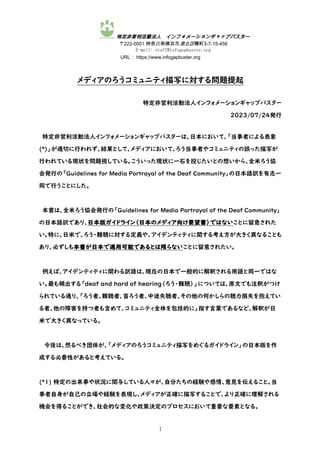 特定非営利活動法人 インフォメーションギャップバスター
〒222-0001 神奈川県横浜市港北区樽町3-7-15-456
E-mail: staff@infogapbuster.org
URL： https://www.infogapbuster.org
1
メディアのろうコミュニティ描写に対する問題提起
特定非営利活動法人インフォメーションギャップバスター
2023/07/24発行
特定非営利活動法人インフォメーションギャップバスターは、日本において、「当事者による表象
(*)」が適切に行われず、結果として、メディアにおいて、ろう当事者やコミュニティの誤った描写が
行われている現状を問題視している。こういった現状に一石を投じたいとの想いから、全米ろう協
会発行の「Guidelines for Media Portrayal of the Deaf Community」の日本語訳を有志一
同で行うことにした。
本書は、全米ろう協会発行の「Guidelines for Media Portrayal of the Deaf Community」
の日本語訳であり、日本版ガイドライン（日本のメディア向け要望書）ではないことに留意された
い。特に、日米で、ろう・難聴に対する定義や、アイデンティティに関する考え方が大きく異なることも
あり、必ずしも本書が日本で適用可能であるとは限らないことに留意されたい。
例えば、アイデンティティに関わる訳語は、現在の日本で一般的に解釈される用語と同一ではな
い。最も頻出する「deaf and hard of hearing（ろう・難聴）」については、原文でも注釈がつけ
られている通り、「ろう者、難聴者、盲ろう者、中途失聴者、その他の何かしらの聴力損失を抱えてい
る者、他の障害を持つ者も含めて、コミュニティ全体を包括的に」指す言葉であるなど、解釈が日
米で大きく異なっている。
今後は、然るべき団体が、「メディアのろうコミュニティ描写をめぐるガイドライン」の日本版を作
成する必要性があると考えている。
(*1) 特定の出来事や状況に関与している人々が、自分たちの経験や感情、意見を伝えること。当
事者自身が自己の立場や経験を表現し、メディアが正確に描写することで、より正確に理解される
機会を得ることができ、社会的な変化や政策決定のプロセスにおいて重要な要素となる。
 