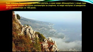 Гори навколо Чорного моря постійно ростуть, а саме море збільшується. І, якщо гори
підростають усього на кілька сантиметрів за сторіччя, то море наступає зі швидкістю
20–25 сантиметрів за 100 років.
 