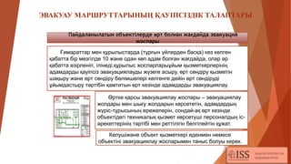 Әрбір
ЭВАКУАУ МАРШРУТТАРЫНЫҢ ҚАУІПСІЗДІК ТАЛАПТАРЫ
Ғимараттар мен құрылыстарда (тұрғын үйлерден басқа) кез келген
қабатта бір мезгілде 10 және одан көп адам болған жағдайда, олар әр
қабатта әзірленіп, ілінеді.құрылыс жоспарларыұйым қызметкерлерінің
адамдарды қауіпсіз эвакуациялауды жүзеге асыру, өрт сөндіру қызметін
шақыру және өрт сөндіру бөлімшелері келгенге дейін өрт сөндіруді
ұйымдастыру тәртібін қамтитын өрт кезінде адамдарды эвакуациялау.
Өртке қарсы эвакуациялау жоспары – эвакуациялау
жолдары мен шығу жолдарын көрсететін, адамдардың
жүріс-тұрысының ережелерін, сондай-ақ өрт кезінде
объектідегі техникалық қызмет көрсетуші персоналдың іс-
әрекеттерінің тәртібі мен реттілігін белгілейтін құжат.
Келушіжәне объект қызметкері еденмен немесе
объектіні эвакуациялау жоспарымен таныс болуы керек.
Пайдаланылатын объектілерде өрт болған жағдайда эвакуация
жоспары
 