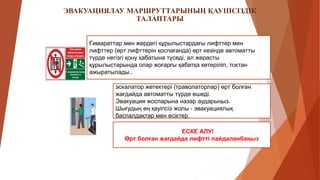 ЭВАКУАЦИЯЛАУ МАРШРУТТАРЫНЫҢ ҚАУІПСІЗДІК
ТАЛАПТАРЫ
Ғимараттар мен жердегі құрылыстардағы лифттер мен
лифттер (өрт лифттерін қоспағанда) өрт кезінде автоматты
түрде негізгі қону қабатына түседі, ал жерасты
құрылыстарында олар жоғарғы қабатқа көтеріліп, токтан
ажыратылады..
эскалатор жетектері (траволаторлар) өрт болған
жағдайда автоматты түрде өшеді.
Эвакуация жоспарына назар аударыңыз.
Шығудың ең қауіпсіз жолы - эвакуациялық
баспалдақтар мен есіктер.
ЕСКЕ АЛУ!
Өрт болған жағдайда лифтті пайдаланбаңыз
 