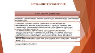 ӨРТ ҚАУІПСІЗДІГІ БЕЛГІЛЕРІ
Сигнал түстері қолданылды
беттерді, құрылымдарды (немесе құрылымдық элементтерді), бекітпелерді
белгілеу үшін;
адамдарға қауіп көзі ретінде қызмет ете алатын жабдықтың,
машиналардың, механизмдердің және т.б. құрамдас бөліктері мен
элементтері, қоршаулардың беті және басқа да қорғаныс құралдары,
блоктау жүйелері және т.б.;
қашу жолдарын белгілеу.
жарық беретін (жарық) қауіпсіздік құралдары (сигнал шамдары, таблолар
және т.б.);
өрт техникасының, өрттен қорғау құралдарының белгіленуі,
олардыңэлементтер; белгілеркүзет, сигналдық белгілер, эвакуация
жоспарлары және қауіпсіздікті қамтамасыз етудің басқа да көрнекі
құралдары;
 