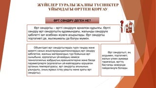 ЖҮЙЕЛЕР ТУРАЛЫ ЖАЛПЫ ТҮСІНІКТЕР
ҰЙЫМДАҒЫ ӨРТТЕН ҚОРҒАУ
ӨРТ СӨНДІРУ ДЕГЕН НЕ?
Өрт сөндіргіш – өртті сөндіруге арналған құрылғы. Өртті
сөндіру өрт сөндіргіштің құрамындағы, жалынды сөндіруге
қабілетті зат есебінен жүзеге асырылады. Өрт сөндіргіш
портативті де, жылжымалы да болуы мүмкін.
Өрт сөндіргішті, ең
алдымен, портативті,
жалын үлкен аумаққа
тарағанша, өрттің
бастапқы кезеңінде
пайдалануға болады.
Объектідегі өрт сөндіргіштердің түрін таңдау және
қажетті санын анықтауорындалғанолардың өрт сөндіру
қабілетіне, жанғыш материалдың түрі бойынша өрт
сыныбына, қорғалатын үй-жайдың немесе
технологиялық жабдықтың ерекшеліктеріне және басқа
параметрлерге (қорғалатын үй-жайлардағы қоршаған
ортаның температурасы, өрт сөндіргіш ағынының
ұзындығы, оның жұмыс істеу уақыты және қуаты өрт
сөндіргіш).
 