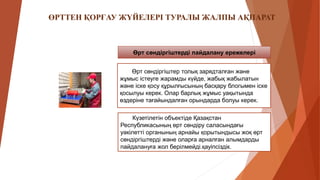 Өрт сөндіргіштерді пайдалану ережелері
Өрт сөндіргіштер толық зарядталған және
жұмыс істеуге жарамды күйде, жабық жабылатын
және іске қосу құрылғысының басқару блогымен іске
қосылуы керек. Олар барлық жұмыс уақытында
өздеріне тағайындалған орындарда болуы керек.
Күзетілетін объектіде Қазақстан
Республикасының өрт сөндіру саласындағы
уәкілетті органының арнайы қорытындысы жоқ өрт
сөндіргіштерді және оларға арналған алымдарды
пайдалануға жол берілмейді.қауіпсіздік.
ӨРТТЕН ҚОРҒАУ ЖҮЙЕЛЕРІ ТУРАЛЫ ЖАЛПЫ АҚПАРАТ
 