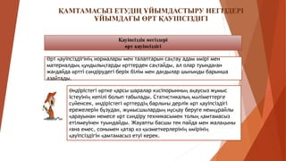 ҚАМТАМАСЫЗ ЕТУДІҢ ҰЙЫМДАСТЫРУ НЕГІЗДЕРІ
ҰЙЫМДАҒЫ ӨРТ ҚАУІПСІЗДІГІ
Қауіпсіздік негіздері
өрт қауіпсіздігі
Өрт қауіпсіздігінің нормалары мен талаптарын сақтау адам өмірі мен
материалдық құндылықтарды өрттерден сақтайды, ал олар туындаған
жағдайда өртті сөндірудегі берік білім мен дағдылар шығынды барынша
азайтады.
Өндірістегі өртке қарсы шаралар кәсіпорынның ақаусыз жұмыс
істеуінің кепілі болып табылады. Статистикалық мәліметтерге
сүйенсек, өндірістегі өрттердің барлығы дерлік өрт қауіпсіздігі
ережелерін бұзудан, жұмысшылардың нұсқау беруге немқұрайлы
қарауынан немесе өрт сөндіру техникасымен толық қамтамасыз
етілмеуінен туындайды. Жауапты басшы тек пайда мен жалақыны
ғана емес, сонымен қатар өз қызметкерлерінің өмірінің
қауіпсіздігін қамтамасыз етуі керек.
 