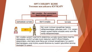 ӨРТ СӨНДІРУ ЖӘНЕ
Төтенше жағдайдағы ҚҰТҚАРУ
Өрт сөндіру – бұл мыналарға
бағытталған әрекет:
Өрт және төтенше жағдайлар туралы
хабарламаларды қабылдау үшін «112» жедел
жедел қызметтеріне қоңырау шалу үшін бір
нөмір пайдаланылады.
Өртті сөндіру
Өрт сөндіру қызметі жүргізетін авариялық-құтқару жұмыстарын жүргізу –
адамдарды, мүлікті құтқару және жарылыс қауіпті объектілердің,
аварияларға, апаттарға және басқа да төтенше жағдайларға тән қауіпті
факторлардың әсер етуінің мүмкін болатын ең төменгі деңгейіне жеткізу
жөніндегі іс-қимыл.
адамдарды құтқару Құтқару
 