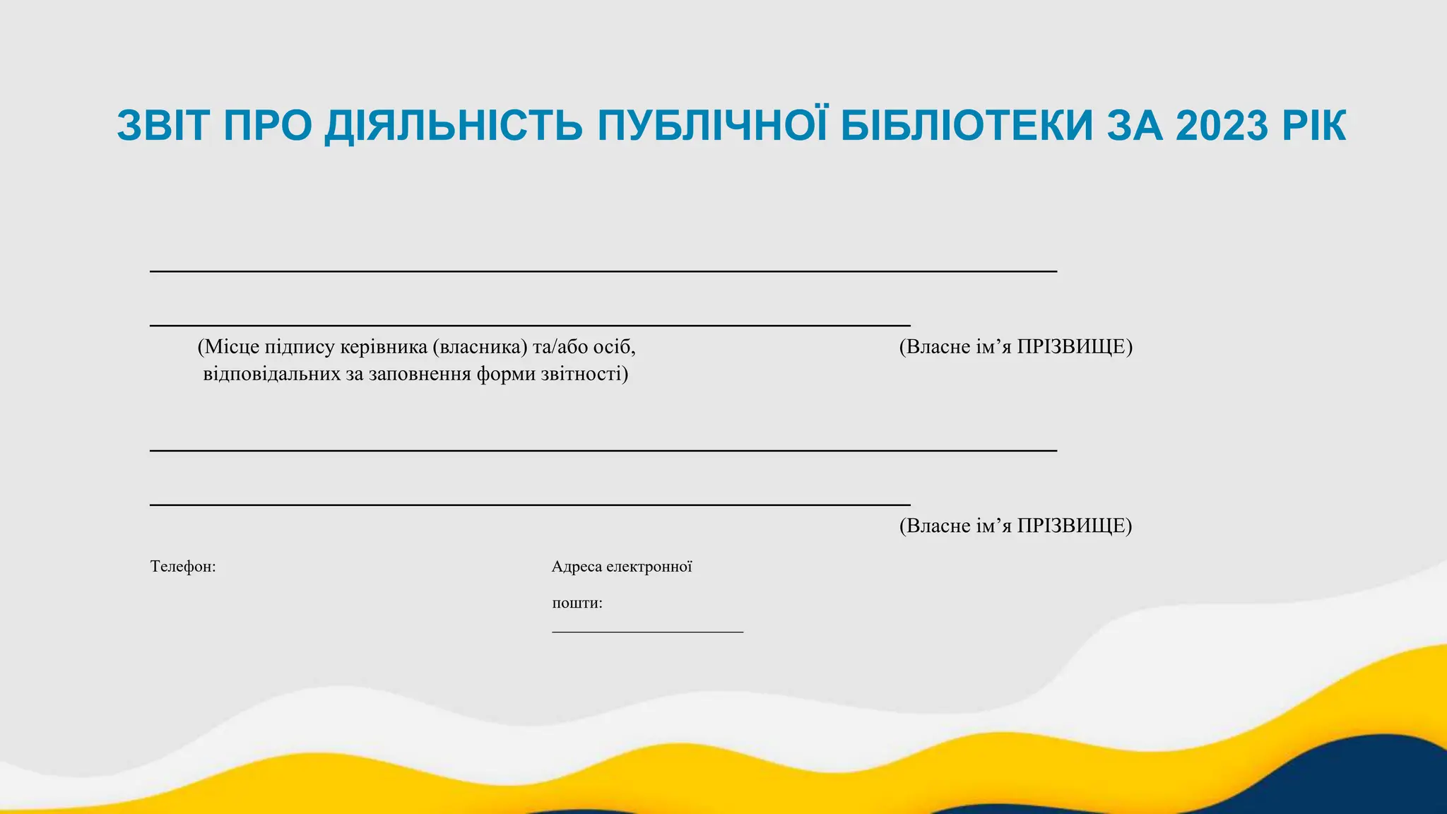 ЗВІТ ПРО ДІЯЛЬНІСТЬ ПУБЛІЧНОЇ БІБЛІОТЕКИ ЗА 2023 РІК
___________________________________________
____________________________________
(Місце підпису керівника (власника) та/або осіб, (Власне ім’я ПРІЗВИЩЕ)
відповідальних за заповнення форми звітності)
___________________________________________
____________________________________
(Власне ім’я ПРІЗВИЩЕ)
Телефон: Адреса електронної
пошти:
_______________________
 