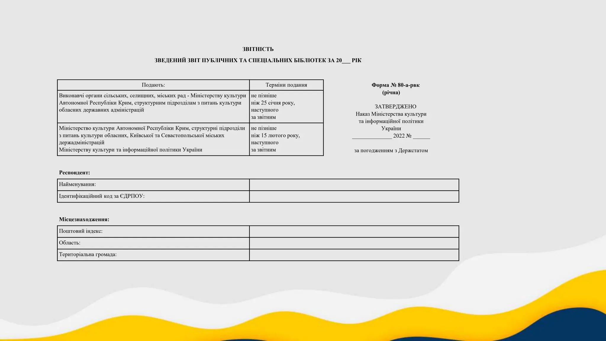 ЗВІТНІСТЬ
ЗВЕДЕНИЙ ЗВІТ ПУБЛІЧНИХ ТА СПЕЦІАЛЬНИХ БІБЛІОТЕК ЗА 20___ РІК
Подають: Терміни подання Форма № 80-а-рвк
(річна)
ЗАТВЕРДЖЕНО
Наказ Міністерства культури
та інформаційної політики
України
______________ 2022 № ______
за погодженням з Держстатом
Виконавчі органи сільських, селищних, міських рад - Міністерству культури
Автономної Республіки Крим, структурним підрозділам з питань культури
обласних державних адміністрацій
не пізніше
ніж 25 січня року,
наступного
за звітним
Міністерство культури Автономної Республіки Крим, структурні підрозділи
з питань культури обласних, Київської та Севастопольської міських
держадміністрацій
Міністерству культури та інформаційної політики України
не пізніше
ніж 15 лютого року,
наступного
за звітним
Респондент:
Найменування:
Ідентифікаційний код за ЄДРПОУ:
Місцезнаходження:
Поштовий індекс:
Область:
Територіальна громада:
 