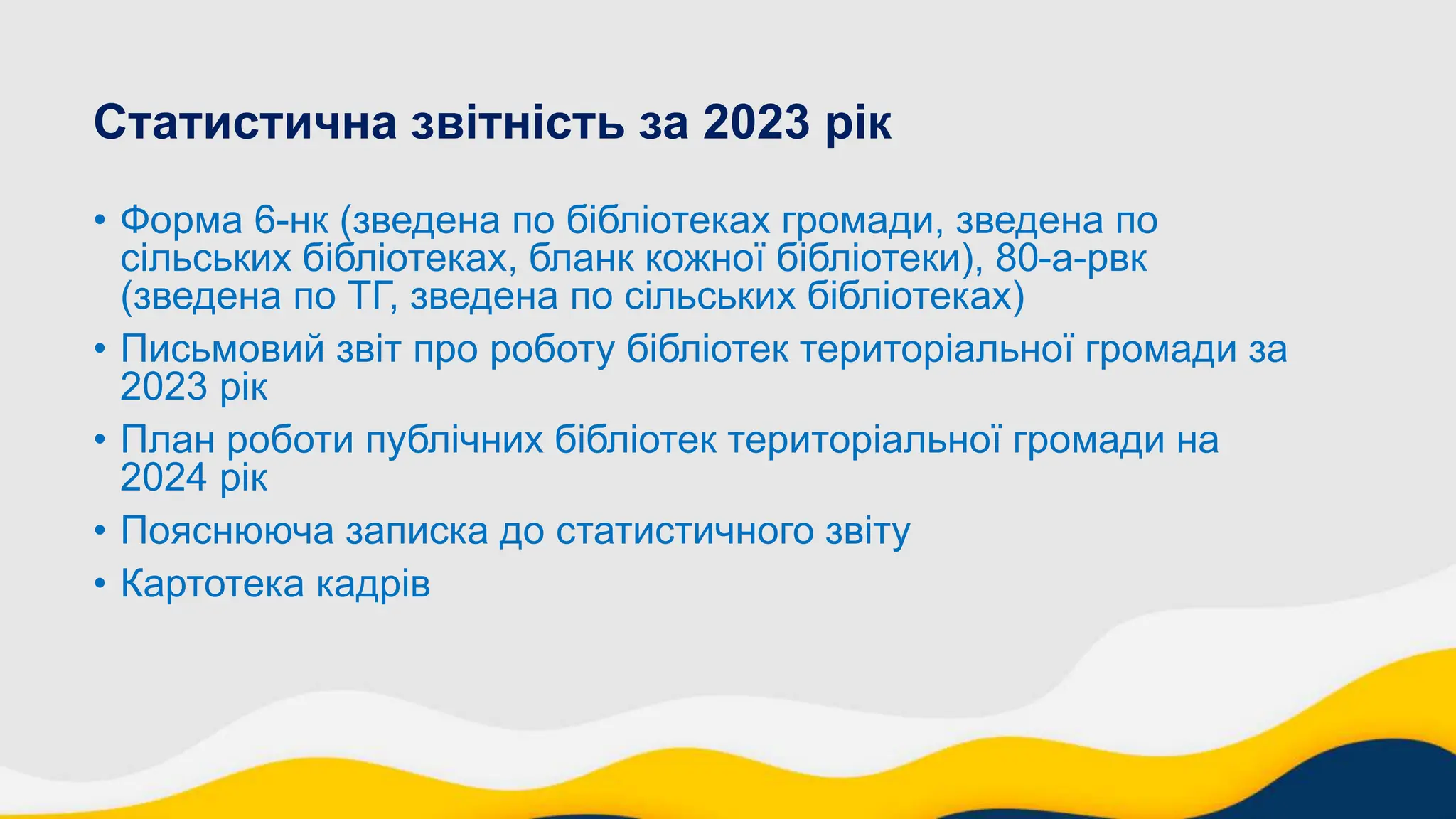 Статистична звітність за 2023 рік
• Форма 6-нк (зведена по бібліотеках громади, зведена по
сільських бібліотеках, бланк кожної бібліотеки), 80-а-рвк
(зведена по ТГ, зведена по сільських бібліотеках)
• Письмовий звіт про роботу бібліотек територіальної громади за
2023 рік
• План роботи публічних бібліотек територіальної громади на
2024 рік
• Пояснююча записка до статистичного звіту
• Картотека кадрів
 