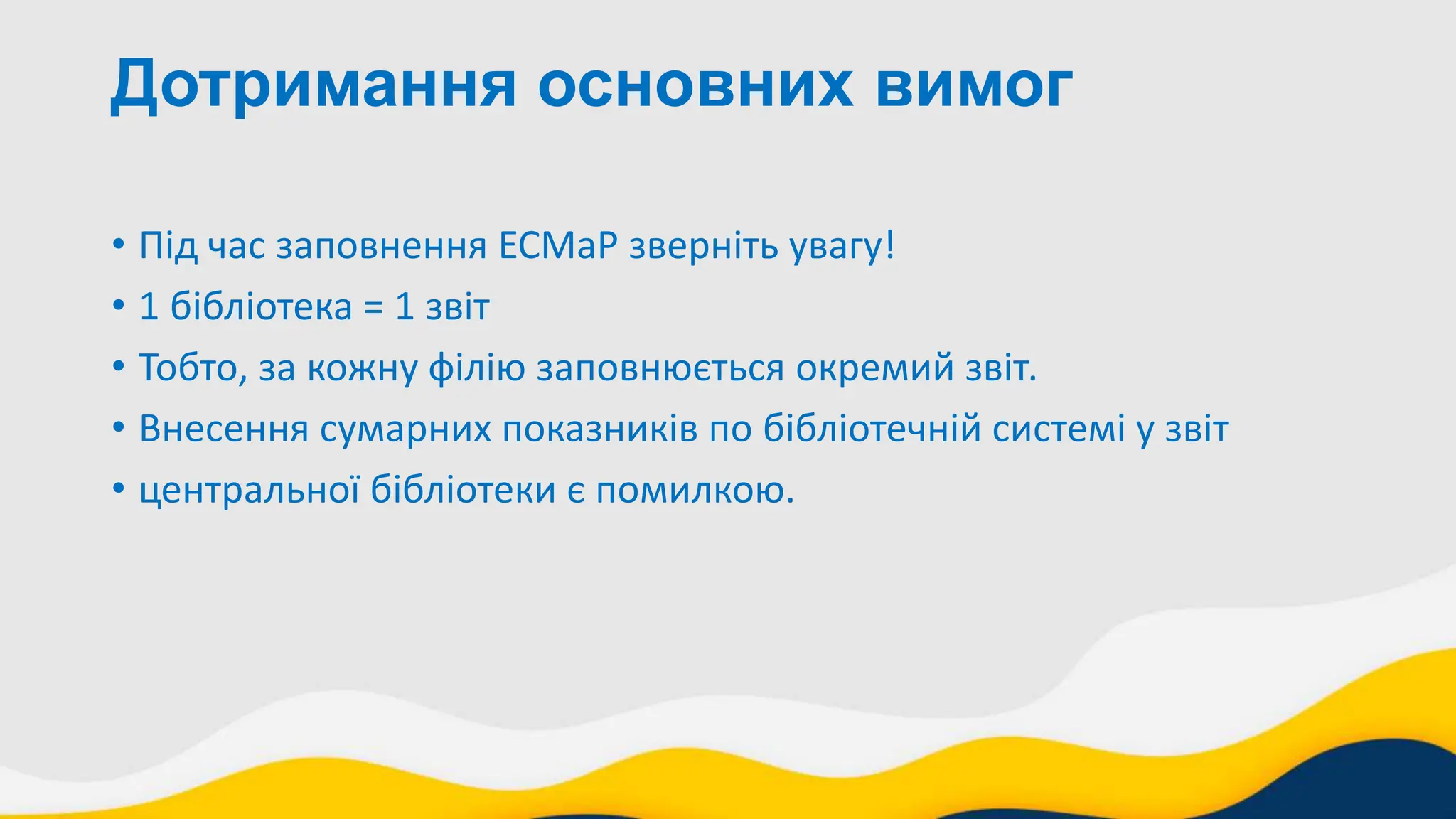 Дотримання основних вимог
• Під час заповнення ЕСМаР зверніть увагу!
• 1 бібліотека = 1 звіт
• Тобто, за кожну філію заповнюється окремий звіт.
• Внесення сумарних показників по бібліотечній системі у звіт
• центральної бібліотеки є помилкою.
 