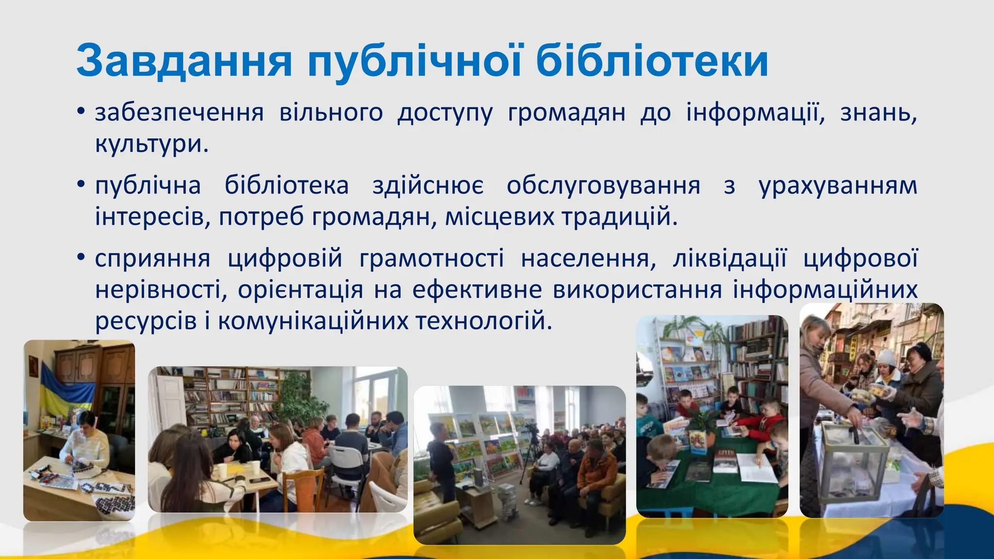 Завдання публічної бібліотеки
• забезпечення вільного доступу громадян до інформації, знань,
культури.
• публічна бібліотека здійснює обслуговування з урахуванням
інтересів, потреб громадян, місцевих традицій.
• сприяння цифровій грамотності населення, ліквідації цифрової
нерівності, орієнтація на ефективне використання інформаційних
ресурсів і комунікаційних технологій.
 