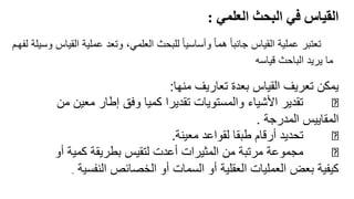 ً‫القياسًفيًالبحثًالعلمي‬
:
10
‫ا‬ ‫عملية‬ ‫وتعد‬ ،‫العلمي‬ ‫للبحث‬ ً‫ا‬‫وأساسي‬ ً‫ا‬‫هم‬ ً‫ا‬‫جانب‬ ‫القياس‬ ‫عملية‬ ‫تعتبر‬
‫لفهرم‬ ‫وسيلة‬ ‫لقياس‬
‫قياسه‬ ‫الباحث‬ ‫يريد‬ ‫ما‬
‫منها‬ ‫تعاريف‬ ‫بعدة‬ ‫القياس‬ ‫تعريف‬ ‫يمكن‬
:
‫معين‬ ‫إطار‬ ‫وفق‬ ‫كميا‬ ‫تقديرا‬ ‫والمستويات‬ ‫األشياء‬ ‫تقدير‬
‫من‬
‫المدرجة‬ ‫المقاييس‬
.
‫معينة‬ ‫لقواعد‬ ‫طبقا‬ ‫أرقام‬ ‫تحديد‬
.
‫أو‬ ‫كمية‬ ‫بطريقة‬ ‫لتقيس‬ ‫أعدت‬ ‫المثيرات‬ ‫من‬ ‫مرتبة‬ ‫مجموعة‬
‫النفس‬ ‫الخصائص‬ ‫أو‬ ‫السمات‬ ‫أو‬ ‫العقلية‬ ‫العمليات‬ ‫بعض‬ ‫كيفية‬
‫ية‬
.
 