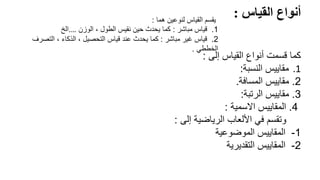 ً‫أنواعًالقياس‬
:
‫هما‬ ‫لنوعين‬ ‫القياس‬ ‫يقسم‬
:
1
.
‫مباشر‬ ‫قياس‬
:
‫الوزن‬ ، ‫الطول‬ ‫نقيس‬ ‫حين‬ ‫يحدث‬ ‫كما‬
…
.
‫الخ‬
2
.
‫مباشر‬ ‫غير‬ ‫قياس‬
:
‫التصرف‬ ، ‫الذكاء‬ ، ‫التحصيل‬ ‫قياس‬ ‫عند‬ ‫يحدث‬ ‫كما‬
‫الخططي‬
.
‫إلى‬ ‫القياس‬ ‫أنواع‬ ‫قسمت‬ ‫كما‬
:
.1
‫مقاييس‬
‫النسبة‬
:
2
.
‫مقاييس‬
‫المسافة‬
.
3
.
‫الرتبة‬ ‫مقاييس‬
:
4
.
‫االسمية‬ ‫المقاييس‬
:
‫إلى‬ ‫الرياضية‬ ‫األلعاب‬ ‫في‬ ‫وتقسم‬
:
1
-
‫الموضوعية‬ ‫المقاييس‬
2
-
‫التقديرية‬ ‫المقاييس‬
 