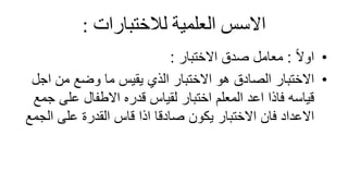 ً‫االسسًالعلميةًلالختبارات‬
:
•
ً‫ال‬‫او‬
:
‫االختبار‬ ‫صدق‬ ‫معامل‬
:
•
‫اج‬ ‫من‬ ‫وضع‬ ‫ما‬ ‫يقيس‬ ‫الذي‬ ‫االختبار‬ ‫هو‬ ‫الصادق‬ ‫االختبار‬
‫ل‬
‫على‬ ‫االطفال‬ ‫قدره‬ ‫لقياس‬ ‫اختبار‬ ‫المعلم‬ ‫اعد‬ ‫فاذا‬ ‫قياسه‬
‫جمع‬
‫فان‬ ‫االعداد‬
‫االختبار‬
‫على‬ ‫القدرة‬ ‫قاس‬ ‫اذا‬ ‫صادقا‬ ‫يكون‬
‫ال‬
‫جمع‬
 