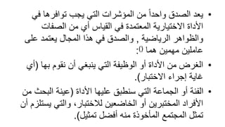 •
‫في‬ ‫توافرها‬ ‫يجب‬ ‫التي‬ ‫المؤشرات‬ ‫من‬ ً‫ا‬‫واحد‬ ‫الصدق‬ ‫يعد‬
‫الصفات‬ ‫من‬ ‫أي‬ ‫القياس‬ ‫في‬ ‫المعتمدة‬ ‫االختيارية‬ ‫األداة‬
‫الرياضية‬ ‫والظواهر‬
,
‫على‬ ‫يعتمد‬ ‫المجال‬ ‫هذا‬ ‫في‬ ‫والصدق‬
‫هما‬ ‫مهمين‬ ‫عاملين‬
)(
:
•
‫بها‬ ‫نقوم‬ ‫أن‬ ‫ينبغي‬ ‫التي‬ ‫الوظيفة‬ ‫أو‬ ‫األداة‬ ‫من‬ ‫الغرض‬
(
‫أي‬
‫االختبار‬ ‫إجراء‬ ‫غاية‬
.)
•
‫األداة‬ ‫عليها‬ ‫سنطبق‬ ‫التي‬ ‫الجماعة‬ ‫أو‬ ‫الفئة‬
(
‫البح‬ ‫عينة‬
‫من‬ ‫ث‬
‫يس‬ ‫والتي‬ ،‫لالختبار‬ ‫الخاضعين‬ ‫أو‬ ‫المختبرين‬ ‫األفراد‬
‫أن‬ ‫تلزم‬
‫تمثيل‬ ‫أفضل‬ ‫منه‬ ‫المأخوذة‬ ‫المجتمع‬ ‫تمثل‬
.)
 