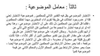 ً‫ثالثا‬
:
ً‫معاملًالموضوعية‬
:
•
‫للمحكمين‬ ‫الذاتي‬ ‫التقدير‬ ‫فيه‬ ‫يقل‬ ‫الموضوعي‬ ‫االختبار‬
,
‫ا‬ ‫فموضوعية‬
‫تعني‬ ‫الختبار‬
‫الم‬ ‫اختلف‬ ‫مهما‬ ‫المختبرين‬ ‫أداء‬ ‫تقويم‬ ‫طريقة‬ ‫في‬ ‫اختالف‬ ‫وجود‬ ‫عدم‬ ‫أو‬ ‫قلة‬
‫حكمون‬
‫و‬ ، ‫موضوعي‬ ‫االختبار‬ ‫أن‬ ‫على‬ ‫ذلك‬ ‫دل‬ ‫المحكمين‬ ‫بين‬ ‫التباين‬ ‫قل‬ ‫فكلما‬ ،
‫يعني‬ ‫هذا‬
‫تأتي‬ ‫التي‬ ‫النتائج‬ ‫فإن‬ ‫المحكمين‬ ‫من‬ ‫لمجموعة‬ ‫ما‬ ‫اختبار‬ ‫توجيه‬ ‫تم‬ ‫لو‬ ‫أنه‬
‫عن‬
‫متساوية‬ ‫تكون‬ ‫آرائهم‬
.
‫طريق‬ ‫عن‬ ‫االختبار‬ ‫موضوعية‬ ‫على‬ ‫التعرف‬ ‫ويمكن‬
‫ف‬ ، ‫لألداء‬ ‫أكثر‬ ‫أو‬ ‫اثنين‬ ‫محكمين‬ ‫تقدير‬ ‫بين‬ ‫الفروق‬ ‫مقدار‬ ‫على‬ ‫التعرف‬
‫كانت‬ ‫إذا‬
‫موضوع‬ ‫له‬ ‫االختبار‬ ‫أن‬ ‫على‬ ‫ذلك‬ ‫دل‬ ، ‫معدومة‬ ‫أو‬ ‫معنوية‬ ‫غير‬ ‫قليلة‬ ‫الفروق‬
‫ية‬
‫الموضوع‬ ‫عن‬ ‫االثنين‬ ‫المحكمين‬ ‫بين‬ ‫االرتباط‬ ‫معامل‬ ‫يعبر‬ ‫كما‬ ، ‫مرتفعة‬
، ‫أيضا‬ ‫ية‬
‫ق‬ ‫عن‬ ‫الثاني‬ ‫والمحكم‬ ‫األول‬ ‫المحكم‬ ‫تقدير‬ ‫بين‬ ‫االرتباط‬ ‫معامل‬ ‫يعبر‬ ‫حيث‬
‫يمة‬
ً‫ا‬‫كمي‬ ‫الموضوعية‬
 
