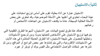 ً‫ا‬‫ثاني‬
:
-
‫االستبيان‬
5
‫االستبيان‬
‫استبان‬ ‫توزيع‬ ‫أساس‬ ‫على‬ ‫تقوم‬ ،‫بحثية‬ ‫أداة‬ ‫عن‬ ‫عبارة‬
‫على‬ ‫ات‬
‫عل‬ ‫تحتوي‬ ‫وقد‬ ،‫الموضوعية‬ ‫األسئلة‬ ‫على‬ ‫أغلبها‬ ‫في‬ ‫تحتوي‬ ،‫البحث‬ ‫عينة‬
‫بعض‬ ‫ى‬
‫األسئلة‬
‫المقالية‬
‫األشخاص‬ ‫اتجاهات‬ ‫عن‬ ‫االستبيان‬ ‫يكشف‬ ‫ما‬ ً‫ة‬‫عاد‬ ،‫البسيطة‬
‫أو‬
‫رغباتهم‬
.
‫هناك‬
‫التقلي‬ ‫الطرق‬ ‫أشهرها‬ ،‫االستبيان‬ ‫عبر‬ ‫البيانات‬ ‫لجمع‬ ‫طرق‬ ‫ة‬ّ‫د‬‫ع‬
‫التي‬ ‫دية‬
‫جمع‬ ‫ثم‬ ‫ومن‬ ،ً‫ا‬‫يدوي‬ ‫لتعبئتها‬ ‫األشخاص‬ ‫على‬ ‫االستبيان‬ ‫توزيع‬ ‫فيها‬ ‫يتم‬
‫االستبيانات‬
‫ف‬ ‫المنتشرة‬ ‫الحديثة‬ ‫الطرق‬ ‫ا‬ّ‫م‬‫أ‬ ،‫االستبيان‬ ‫نتيجة‬ ‫على‬ ‫للحصول‬ ‫وتحليلها‬
،‫األيام‬ ‫هذه‬ ‫ي‬
‫االستبيانات‬ ‫هي‬
‫اإلكترونية‬
‫المو‬ ‫أو‬ ‫البرامج‬ ‫بعض‬ ‫عبر‬ ‫إنشاؤها‬ ‫يتم‬ ‫والتي‬ ،
ّ‫م‬‫ث‬ ‫ومن‬ ،‫اقع‬
‫أو‬ ‫بوك‬ ‫الفيس‬ ‫مثل‬ ‫االجتماعي‬ ‫التواصل‬ ‫شبكات‬ ‫عبر‬ ‫نشرها‬
‫تويتر‬
‫غيره‬ ‫أو‬
.
 