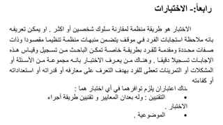 ً
‫رابعا‬
:
-
ً‫االختبارات‬
9
‫اكثرر‬ ‫أو‬ ‫شخصرين‬ ‫سرلوك‬ ‫لمقارنة‬ ‫منظمة‬ ‫طريقة‬ ‫هو‬ ‫االختبار‬
.
‫تع‬ ‫يمكرن‬ ‫او‬
‫ريفره‬
‫مقصرود‬ ‫تنظيمرا‬ ‫منظمرة‬ ‫منبهرات‬ ‫يتضرمن‬ ‫موقرف‬ ‫فري‬ ‫الفررد‬ ‫استجابات‬ ‫مالحظة‬ ‫بانه‬
‫وذات‬ ‫ا‬
‫هررذه‬ ‫وقيرراس‬ ‫تسررجيل‬ ‫مررن‬ ‫الباحررث‬ ‫تمكررن‬ ‫خاصررة‬ ‫بطريقررة‬ ‫للفرررد‬ ‫ومقدمررة‬ ‫محررددة‬ ‫صررفات‬
‫ررا‬‫ر‬‫دقيق‬ ‫ررجيال‬‫ر‬‫تس‬ ‫ررات‬‫ر‬‫اإلجاب‬
.
‫أو‬ ‫ررئلة‬‫ر‬‫األس‬ ‫ررن‬‫ر‬‫م‬ ‫ررة‬‫ر‬‫مجموع‬ ‫رره‬‫ر‬‫بان‬ ‫ررار‬‫ر‬‫االختب‬ ‫رررف‬‫ر‬‫يع‬ ‫ررن‬‫ر‬‫م‬ ‫رراك‬‫ر‬‫وهن‬
‫ا‬ ‫أو‬ ‫قدراته‬ ‫أو‬ ‫معارفه‬ ‫على‬ ‫التعرف‬ ‫بهدف‬ ‫للفرد‬ ‫تعطى‬ ‫التمرينات‬ ‫أو‬ ‫المشكالت‬
‫سرتعداداته‬
‫كفاءته‬ ‫أو‬
‫ه‬
‫هما‬ ‫اختبار‬ ‫أي‬ ‫في‬ ‫توافرهما‬ ‫يلزم‬ ‫اعتباران‬ ‫ناك‬
:
•
‫التقنيين‬
:
‫أج‬ ‫طريقة‬ ‫تقنيين‬ ‫و‬ ‫المعايير‬ ‫بعدان‬ ‫وله‬
‫راء‬
‫االختبار‬
.
•
‫الموضوعية‬
.
 