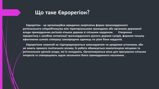 Що таке Єврорегіон?
Єврорегіон - це організаційна юридично закріплена форма транскордонного
регіонального співробітництва між територіальними громадами або органами державної
влади прикордонних регіонів кількох держав зі спільним кордоном. Утворення
єврорегіону є засобом активізації транскордонного діалогу держав-сусідів, формою пошуку
ефективних шляхів співпраці самоврядних одиниць по різні боки кордонів.
Єврорегіони зазвичай не підпорядковуються законодавчим чи урядовим установам, або
не мають прямого політичного впливу. Їх робота обмежується компетенцією місцевих та
регіональних органів влади, які їх складають. Організовуються вони для просування спільних
інтересів та співпрацюють задля загального блага прикордонного населення.
 