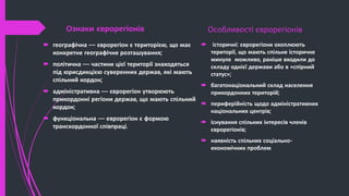 Ознаки єврорегіонів
 географічна — єврорегіон є територією, що має
конкретне географічне розташування;
 політична — частини цієї території знаходяться
під юрисдикцією суверенних держав, які мають
спільний кордон;
 адміністративна — єврорегіон утворюють
прикордонні регіони держав, що мають спільний
кордон;
 функціональна — еврорегіон є формою
транскордонної співпраці.
Особливості єврорегіонів
 історичні: єврорегіони охоплюють
території, що мають спільне історичне
минуле можливо, раніше входили до
складу однієї держави або в «спірний
статус»;
 багатонаціональний склад населення
прикордонних територій;
 периферійність щодо адміністративних
національних центрів;
 існування спільних інтересів членів
єврорегіонів;
 наявність спільних соціально-
економічних проблем
 