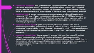  Карпатський єврорегіон Нині до Карпатського єврорегіону входять прикордонні території
п’яти країн: Угорщини, Польщі, Словаччини, Румунії та України. Головна мета створення
єврорегіону полягає в координації діяльності у виробничій сфері, у галузі науки, культури,
освіти, установлення контактів між жителями та підприємствами прикордонних територій.
 Єврорегіон «Буг» Є другим єврорегіоном, створеним за участю областей України, стало
утворене в 1995 році в Луцьку транскордонне об’єднання «Буг». У 1998 році до нього
приєдналася Брестська область Білорусі. Нині цей єврорегіон займає територію майже 82
тис. км 2 з населенням 5,0 млн осіб, що представляють три народи, які мають спільні
етнічні та культурні корені.
 Єврорегіон Нижній Дунай Є третім єврорегіоном, створений у серпні 1998 року в
румунському місті Галац. До його складу ввійшли Одеська область (з боку України), райони
Вулканешти, Кагул і Кантемір (з боку Молдови) і повіти Бреїла, Галац і Тулча (з боку Румунії).
Територія єврорегіону «Нижній Дунай» охоплює 53,3 тис. км 2 з чисельністю населення 4
млн людей.
 Єврорегіон «Верхній Прут» Було утворено 22 вересня 2000 року. Уже понад 10 років він
об’єднує прикордонні регіони Румунії, України та Молдови. Українська територія
єврорегіону становить 8,1 тис. км 2 з чисельністю населення близько 1 млн людей. Нині тут
підтримуються спільні транскордонні проекти, спрямовані насамперед на попередження та
ліквідацію наслідків природно-техногенних надзвичайних ситуацій в басейнах
прикордонних річок.
 
