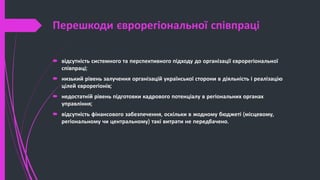 Перешкоди єврорегіональної співпраці
 відсутність системного та перспективного підходу до організації єврорегіональної
співпраці;
 низький рівень залучення організацій української сторони в діяльність і реалізацію
цілей єврорегіонів;
 недостатній рівень підготовки кадрового потенціалу в регіональних органах
управління;
 відсутність фінансового забезпечення, оскільки в жодному бюджеті (місцевому,
регіональному чи центральному) такі витрати не передбачено.
 