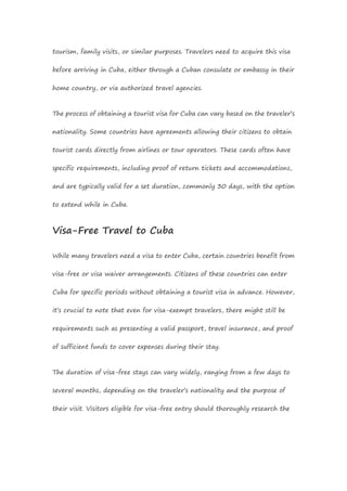 tourism, family visits, or similar purposes. Travelers need to acquire this visa
before arriving in Cuba, either through a Cuban consulate or embassy in their
home country, or via authorized travel agencies.
The process of obtaining a tourist visa for Cuba can vary based on the traveler’s
nationality. Some countries have agreements allowing their citizens to obtain
tourist cards directly from airlines or tour operators. These cards often have
specific requirements, including proof of return tickets and accommodations,
and are typically valid for a set duration, commonly 30 days, with the option
to extend while in Cuba.
Visa-Free Travel to Cuba
While many travelers need a visa to enter Cuba, certain countries benefit from
visa-free or visa waiver arrangements. Citizens of these countries can enter
Cuba for specific periods without obtaining a tourist visa in advance. However,
it’s crucial to note that even for visa-exempt travelers, there might still be
requirements such as presenting a valid passport, travel insurance, and proof
of sufficient funds to cover expenses during their stay.
The duration of visa-free stays can vary widely, ranging from a few days to
several months, depending on the traveler’s nationality and the purpose of
their visit. Visitors eligible for visa-free entry should thoroughly research the
 