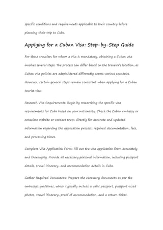 specific conditions and requirements applicable to their country before
planning their trip to Cuba.
Applying for a Cuban Visa: Step-by-Step Guide
For those travelers for whom a visa is mandatory, obtaining a Cuban visa
involves several steps. The process can differ based on the traveler’s location, as
Cuban visa policies are administered differently across various countries.
However, certain general steps remain consistent when applying for a Cuban
tourist visa:
Research Visa Requirements: Begin by researching the specific visa
requirements for Cuba based on your nationality. Check the Cuban embassy or
consulate website or contact them directly for accurate and updated
information regarding the application process, required documentation, fees,
and processing times.
Complete Visa Application Form: Fill out the visa application form accurately
and thoroughly. Provide all necessary personal information, including passport
details, travel itinerary, and accommodation details in Cuba.
Gather Required Documents: Prepare the necessary documents as per the
embassy’s guidelines, which typically include a valid passport, passport-sized
photos, travel itinerary, proof of accommodation, and a return ticket.
 
