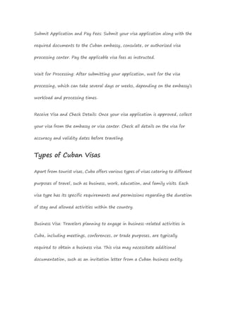 Submit Application and Pay Fees: Submit your visa application along with the
required documents to the Cuban embassy, consulate, or authorized visa
processing center. Pay the applicable visa fees as instructed.
Wait for Processing: After submitting your application, wait for the visa
processing, which can take several days or weeks, depending on the embassy’s
workload and processing times.
Receive Visa and Check Details: Once your visa application is approved, collect
your visa from the embassy or visa center. Check all details on the visa for
accuracy and validity dates before traveling.
Types of Cuban Visas
Apart from tourist visas, Cuba offers various types of visas catering to different
purposes of travel, such as business, work, education, and family visits. Each
visa type has its specific requirements and permissions regarding the duration
of stay and allowed activities within the country.
Business Visa: Travelers planning to engage in business-related activities in
Cuba, including meetings, conferences, or trade purposes, are typically
required to obtain a business visa. This visa may necessitate additional
documentation, such as an invitation letter from a Cuban business entity.
 