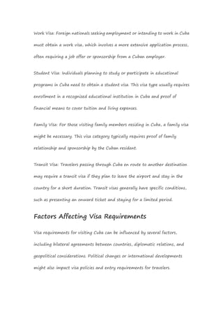 Work Visa: Foreign nationals seeking employment or intending to work in Cuba
must obtain a work visa, which involves a more extensive application process,
often requiring a job offer or sponsorship from a Cuban employer.
Student Visa: Individuals planning to study or participate in educational
programs in Cuba need to obtain a student visa. This visa type usually requires
enrollment in a recognized educational institution in Cuba and proof of
financial means to cover tuition and living expenses.
Family Visa: For those visiting family members residing in Cuba, a family visa
might be necessary. This visa category typically requires proof of family
relationship and sponsorship by the Cuban resident.
Transit Visa: Travelers passing through Cuba en route to another destination
may require a transit visa if they plan to leave the airport and stay in the
country for a short duration. Transit visas generally have specific conditions,
such as presenting an onward ticket and staying for a limited period.
Factors Affecting Visa Requirements
Visa requirements for visiting Cuba can be influenced by several factors,
including bilateral agreements between countries, diplomatic relations, and
geopolitical considerations. Political changes or international developments
might also impact visa policies and entry requirements for travelers.
 