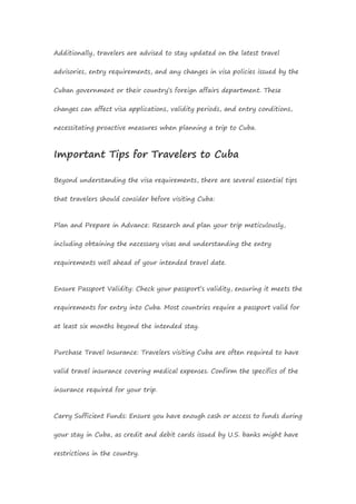 Additionally, travelers are advised to stay updated on the latest travel
advisories, entry requirements, and any changes in visa policies issued by the
Cuban government or their country’s foreign affairs department. These
changes can affect visa applications, validity periods, and entry conditions,
necessitating proactive measures when planning a trip to Cuba.
Important Tips for Travelers to Cuba
Beyond understanding the visa requirements, there are several essential tips
that travelers should consider before visiting Cuba:
Plan and Prepare in Advance: Research and plan your trip meticulously,
including obtaining the necessary visas and understanding the entry
requirements well ahead of your intended travel date.
Ensure Passport Validity: Check your passport’s validity, ensuring it meets the
requirements for entry into Cuba. Most countries require a passport valid for
at least six months beyond the intended stay.
Purchase Travel Insurance: Travelers visiting Cuba are often required to have
valid travel insurance covering medical expenses. Confirm the specifics of the
insurance required for your trip.
Carry Sufficient Funds: Ensure you have enough cash or access to funds during
your stay in Cuba, as credit and debit cards issued by U.S. banks might have
restrictions in the country.
 